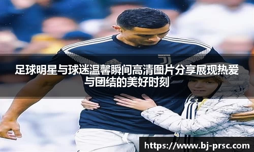 足球明星与球迷温馨瞬间高清图片分享展现热爱与团结的美好时刻