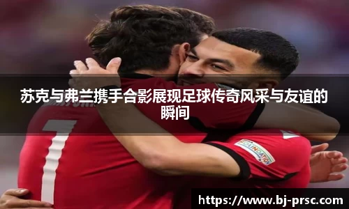 苏克与弗兰携手合影展现足球传奇风采与友谊的瞬间